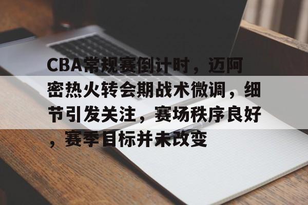 关于CBA常规赛倒计时，迈阿密热火转会期战术微调，细节引发关注，赛场秩序良好，赛季目标并未改变的信息